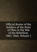 Official Roster of the Soldiers of the State of Ohio in the War of the Rebellion, 1861-1866, Volume 1