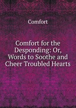 Comfort for the Desponding: Or, Words to Soothe and Cheer Troubled Hearts