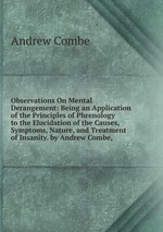 Observations On Mental Derangement: Being an Application of the Principles of Phrenology to the Elucidation of the Causes, Symptoms, Nature, and Treatment of Insanity. by Andrew Combe,