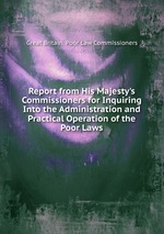 Report from His Majesty`s Commissioners for Inquiring Into the Administration and Practical Operation of the Poor Laws