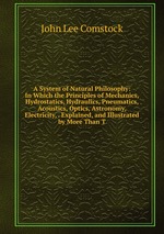 A System of Natural Philosophy: In Which the Principles of Mechanics, Hydrostatics, Hydraulics, Pneumatics, Acoustics, Optics, Astronomy, Electricity, . Explained, and Illustrated by More Than T