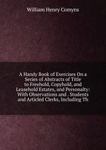 A Handy Book of Exercises On a Series of Abstracts of Title to Freehold, Copyhold, and Leasehold Estates, and Personalty: With Observations and . Students and Articled Clerks, Including Th