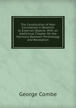 The Constitution of Man Considered in Relation to External Objects: With an Additional Chapter On the Harmony Between Phrenology and Revelation