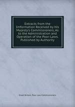 Extracts from the Imformation Received by His Majesty`s Commissioners, As to the Administration and Operation of the Poor-Laws. Published by Authority