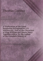A Vindication of the Great Revolution in England in A.D. Mdclxxxviii.: And of the Characters of King William and Queen Mary; Together with a . by the Author of the Complete History of