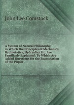 A System of Natural Philosophy, in Which the Principles of Mechanics, Hydrostatics, Hydraulics Etc. Are Familiarly Explained: To Which Are Added Questions for the Examination of the Pupils