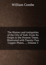 The History and Antiquities of the City of York: From Its Origin to the Present Times. Illustrated with Twenty-Two Copper-Plates. . ., Volume 3