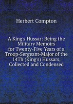 A King`s Hussar: Being the Military Memoirs for Twenty-Five Years of a Troop-Sergeant-Major of the 14Th (King`s) Hussars, Collected and Condensed