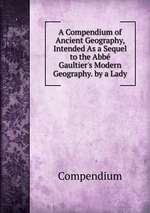 A Compendium of Ancient Geography, Intended As a Sequel to the Abb Gaultier`s Modern Geography. by a Lady