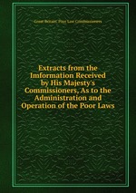 Extracts from the Imformation Received by His Majesty`s Commissioners, As to the Administration and Operation of the Poor Laws