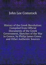 History of the Greek Revolution: Compiled from Official Documents of the Greek Government, Sketches of the War in Greece, by Philip James Green . and Other Authentic Sources