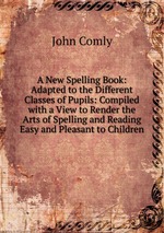 A New Spelling Book: Adapted to the Different Classes of Pupils: Compiled with a View to Render the Arts of Spelling and Reading Easy and Pleasant to Children