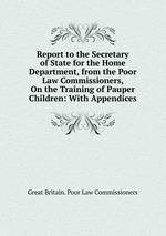 Report to the Secretary of State for the Home Department, from the Poor Law Commissioners, On the Training of Pauper Children: With Appendices