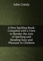 A New Spelling Book: Compiled with a View to Render the Arts of Spelling and Reading Easy and Pleasant to Children