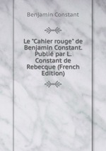 Le "Cahier rouge" de Benjamin Constant. Publi par L. Constant de Rebecque (French Edition)