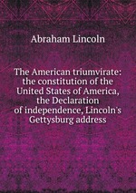 The American triumvirate: the constitution of the United States of America, the Declaration of independence, Lincoln`s Gettysburg address