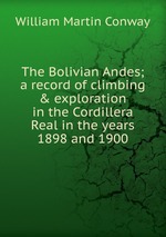 The Bolivian Andes; a record of climbing & exploration in the Cordillera Real in the years 1898 and 1900