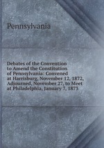 Debates of the Convention to Amend the Constitution of Pennsylvania: Convened at Harrisburg, November 12, 1872, Adjourned, November 27, to Meet at Philadelphia, January 7, 1873