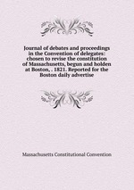 Journal of debates and proceedings in the Convention of delegates: chosen to revise the constitution of Massachusetts, begun and holden at Boston, . 1821. Reported for the Boston daily advertise