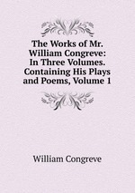 The Works of Mr. William Congreve: In Three Volumes. Containing His Plays and Poems, Volume 1