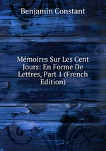 Mmoires Sur Les Cent Jours: En Forme De Lettres, Part 1 (French Edition)