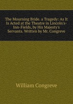 The Mourning Bride. a Tragedy: As It Is Acted at the Theatre in Lincoln`s-Inn-Fields, by His Majesty`s Servants. Written by Mr. Congreve
