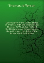 Constitution of the United States of America: With the Amendments Thereto: To Which Are Prefixed the Declaration of Independence, the Articles of . the Rules of the Senate, the Joint Rules of