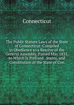 The Public Statute Laws of the State of Connecticut: Compiled in Obedience to a Resolve of the General Assembly, Passed May 1835, to Which Is Prefixed . States, and Constitution of the State of Con