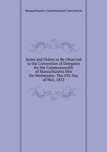 Rules and Orders to Be Observed in the Convention of Delegates for the Commonwealth of Massachusetts Met On Wednesday: The 4Th Day of May, 1853