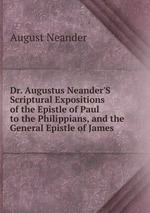 Dr. Augustus Neander`S Scriptural Expositions of the Epistle of Paul to the Philippians, and the General Epistle of James