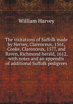 The visitations of Suffolk made by Hervey, Clarenceux, 1561, Cooke, Clarenceux, 1577, and Raven, Richmond herald, 1612, with notes and an appendix of additional Suffolk pedigrees