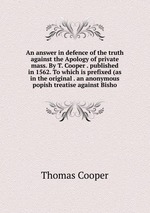 An answer in defence of the truth against the Apology of private mass. By T. Cooper . published in 1562. To which is prefixed (as in the original . an anonymous popish treatise against Bisho
