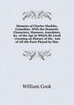 Memoirs of Charles Macklin, Comedian: With the Dramatic Characters, Manners, Anecdotes, &c. of the Age in Which He Lived : Forming an History of the . List of All the Parts Played by Him