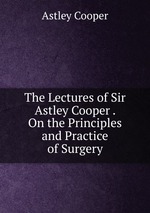 The Lectures of Sir Astley Cooper . On the Principles and Practice of Surgery