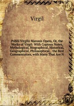 Publii Virgilii Maronis Opera, Or, the Works of Virgil: With Copious Notes, Mythological, Biographical, Historical, Geographical, Philosophical, . the Best Commentators, with Many That Are N