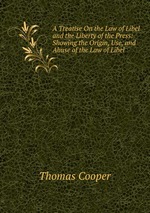 A Treatise On the Law of Libel and the Liberty of the Press: Showing the Origin, Use, and Abuse of the Law of Libel