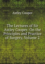 The Lectures of Sir Astley Cooper: On the Principles and Practice of Surgery, Volume 2