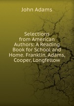 Selections from American Authors: A Reading Book for School and Home. Franklin, Adams, Cooper, Longfellow