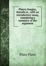 Plato`s Gorgias, literally tr., with an introductory essay, containing a summary of the argument