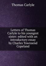 Letters of Thomas Carlyle to his youngest sister: edited with an introductory essay by Charles Townsend Copeland