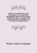 The law of copyright, in works of literature, art, architecture, photography, music and the drama: including chapters on mechanical contrivances and . copyright, with the statutes relating thereto