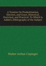 A Treatise On Predestination, Election, and Grace, Historical, Doctrinal, and Practical: To Which Is Added a Bibliography of the Subject