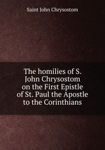 The homilies of S. John Chrysostom on the First Epistle of St. Paul the Apostle to the Corinthians