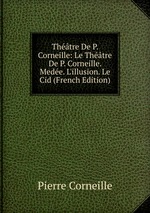 Thtre De P. Corneille: Le Thtre De P. Corneille. Mede. L`illusion. Le Cid (French Edition)
