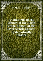 A Catalogue of the Library of the North China Branch of the Royal Asiatic Society . Systematically Classed