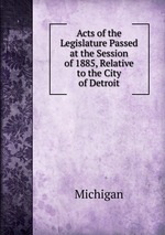 Acts of the Legislature Passed at the Session of 1885, Relative to the City of Detroit