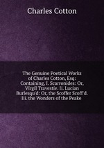 The Genuine Poetical Works of Charles Cotton, Esq: Containing, I. Scarronides: Or, Virgil Travestie. Ii. Lucian Burlesqu`d: Or, the Scoffer Scoff`d. Iii. the Wonders of the Peake