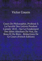 Cours De Philosophie, Profess La Facult Des Lettres Pendant L`anne 1818 .: Sur Le Fondement Des Ides Absolues Du Vrai, Du Beau Et Du Bien; . Rdactions De Ce Cours (French Edition)