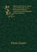 OEuvres De Victor Cousin: Cours D`histoire De La Philosophie Morale. Fragments Philosophiques (French Edition)