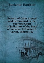 Reports of Cases Argued and Determined in the Supreme Court of Judicature of the State of Indiana / by Horace E. Carter, Volume 112